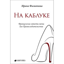 Ирина Филиппова: На каблуке. Французские сюжеты жены Его Превосходительства: Производитель Саммит Книга