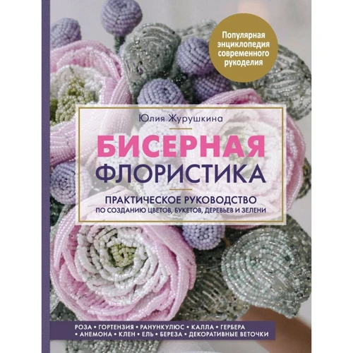 Юлия Журушкина: Бисерная флористика. Практическое руководство по созданию цветов, букетов, деревьев и зелени